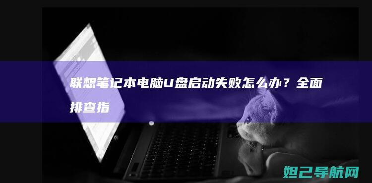 联想笔记本电脑U盘启动失败怎么办？全面排查指南 (联想笔记本电脑售后维修服务网点)