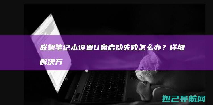 联想笔记本设置U盘启动失败怎么办？详细解决方法来了 (联想笔记本设置开机密码怎么设置)